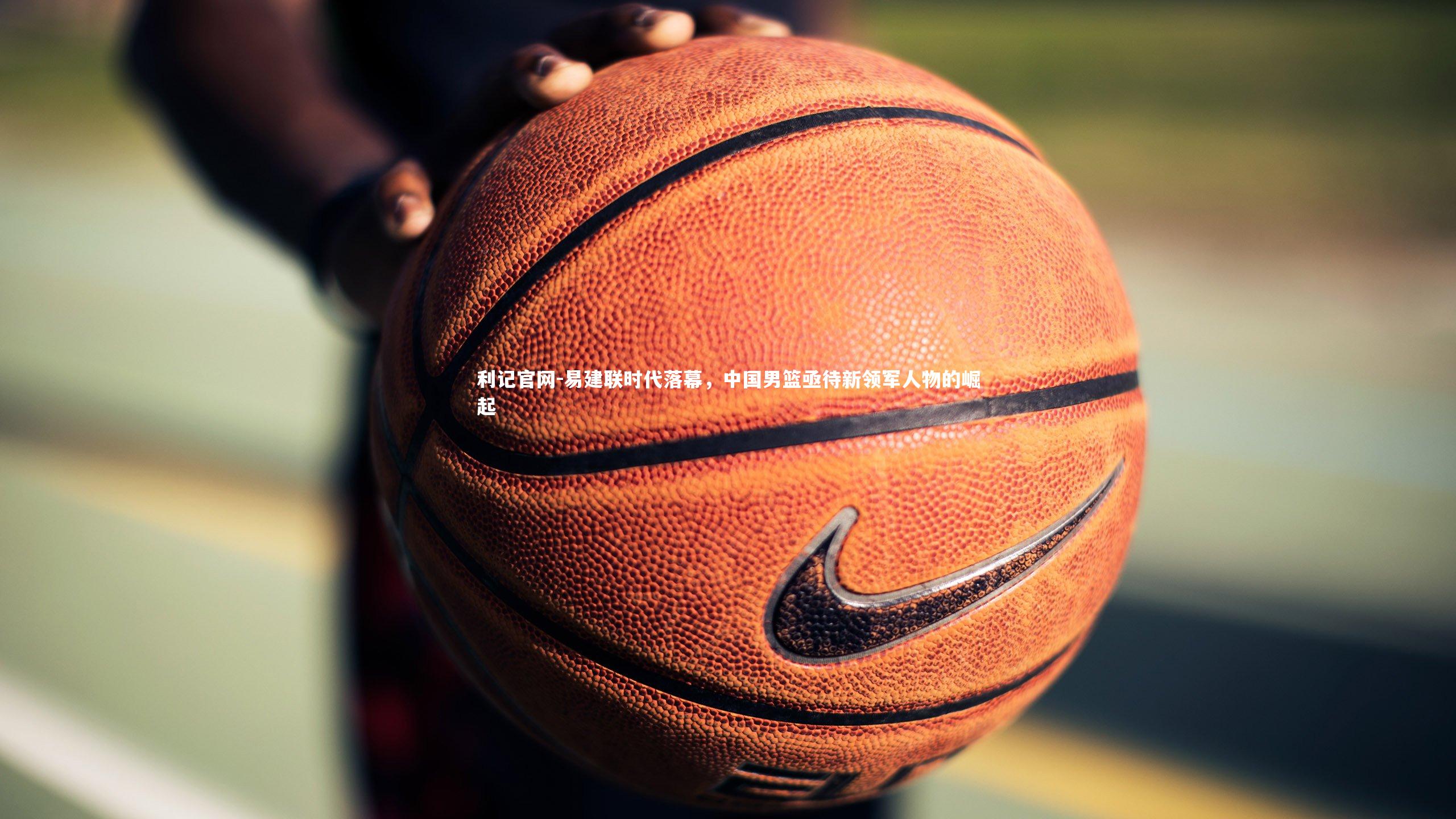 易建联时代落幕,中国男篮亟待新领军人物的崛起