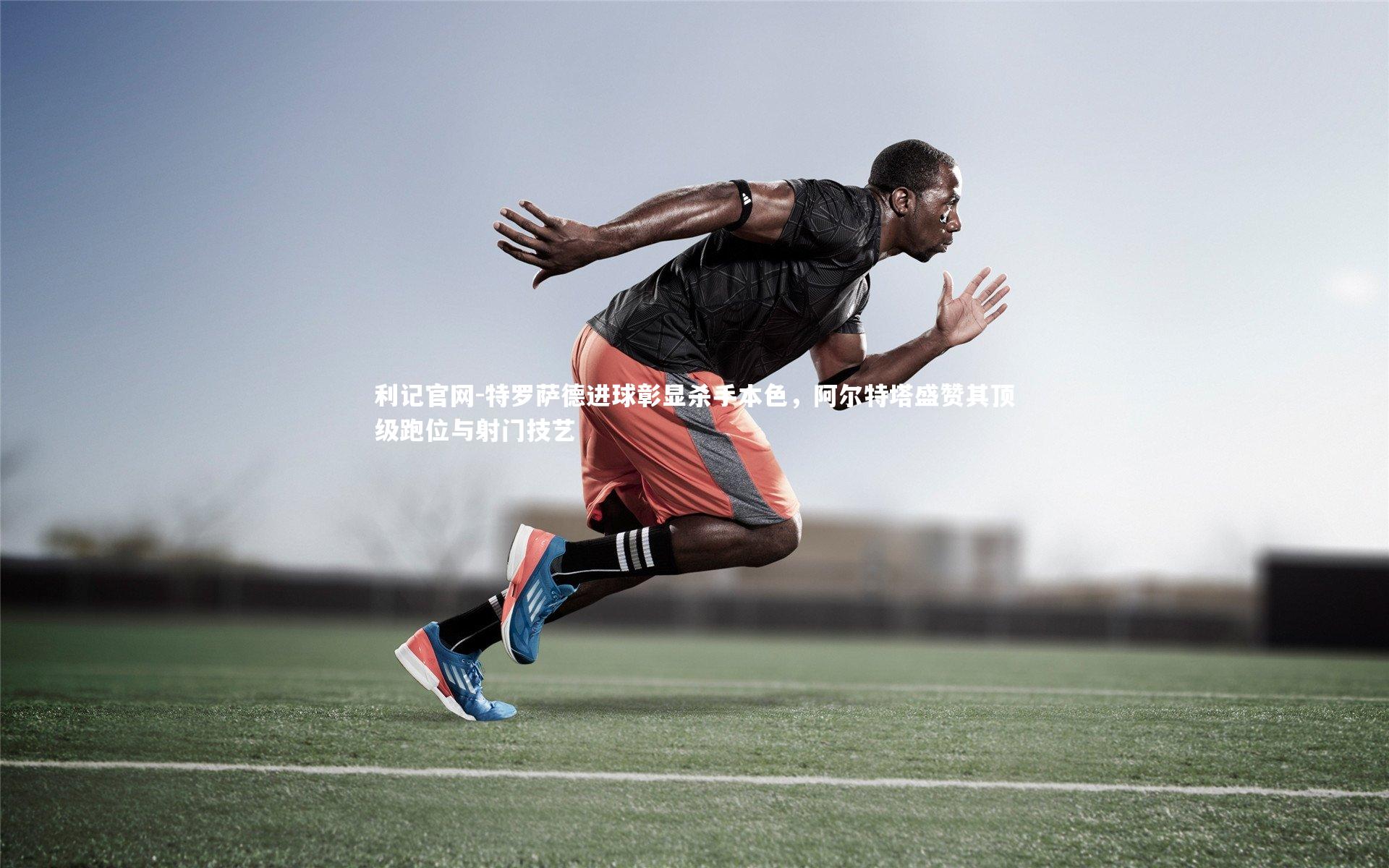 利记官网-特罗萨德进球彰显杀手本色，阿尔特塔盛赞其顶级跑位与射门技艺